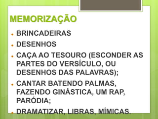 MEMORIZAÇÃO 
 BRINCADEIRAS 
 DESENHOS 
 CAÇA AO TESOURO (ESCONDER AS 
PARTES DO VERSÍCULO, OU 
DESENHOS DAS PALAVRAS); 
 CANTAR BATENDO PALMAS, 
FAZENDO GINÁSTICA, UM RAP, 
PARÓDIA; 
 DRAMATIZAR, LIBRAS, MÍMICAS. 
 