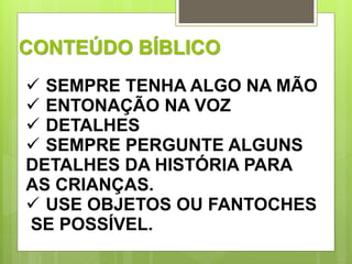 CONTEÚDO BÍBLICO 
 SEMPRE TENHA ALGO NA MÃO 
 ENTONAÇÃO NA VOZ 
 DETALHES 
 SEMPRE PERGUNTE ALGUNS 
DETALHES DA HISTÓRIA PARA 
AS CRIANÇAS. 
 USE OBJETOS OU FANTOCHES 
SE POSSÍVEL. 
 