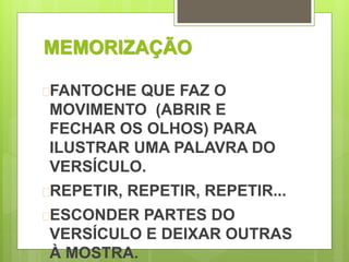 MEMORIZAÇÃO 
FANTOCHE QUE FAZ O 
MOVIMENTO (ABRIR E 
FECHAR OS OLHOS) PARA 
ILUSTRAR UMA PALAVRA DO 
VERSÍCULO. 
REPETIR, REPETIR, REPETIR... 
ESCONDER PARTES DO 
VERSÍCULO E DEIXAR OUTRAS 
À MOSTRA. 
 