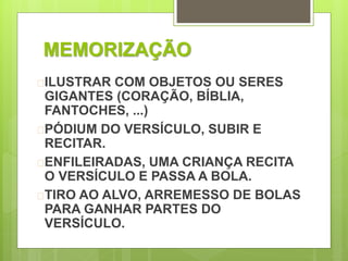MEMORIZAÇÃO 
ILUSTRAR COM OBJETOS OU SERES 
GIGANTES (CORAÇÃO, BÍBLIA, 
FANTOCHES, ...) 
PÓDIUM DO VERSÍCULO, SUBIR E 
RECITAR. 
ENFILEIRADAS, UMA CRIANÇA RECITA 
O VERSÍCULO E PASSA A BOLA. 
TIRO AO ALVO, ARREMESSO DE BOLAS 
PARA GANHAR PARTES DO 
VERSÍCULO. 
 