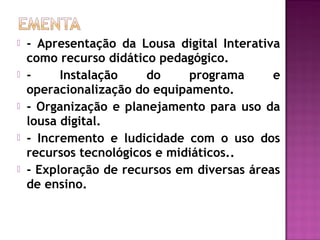  - Apresentação da Lousa digital Interativa
como recurso didático pedagógico.
 - Instalação do programa e
operacionalização do equipamento.
 - Organização e planejamento para uso da
lousa digital.
 - Incremento e ludicidade com o uso dos
recursos tecnológicos e midiáticos..
 - Exploração de recursos em diversas áreas
de ensino.
 