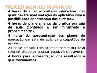  4 horas de aulas expositivas interativas, nas
quais haverá apresentação do aplicativo com a
possibilidade de interação dos cursistas.
 4 horas de planejamento da prática em sala
de aula (conteúdo a ser ministrado e
procedimentos).
 4 horas de apresentação dos planos de
execução em sala de aula para sugestões de
ajustes.
 24 horas de aula com acompanhamento ( caso
seja solicitado para sanar possíveis entraves).
 4 horas para apresentação dos resultados e
questionamentos.
 