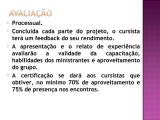  Processual.
 Concluída cada parte do projeto, o cursista
terá um feedback do seu rendimento.
 A apresentação e o relato de experiência
avaliarão a validade da capacitação,
habilidades dos ministrantes e aproveitamento
do grupo.
 A certificação se dará aos cursistas que
obtiver, no mínimo 70% de aproveitamento e
75% de presença nos encontros.
 