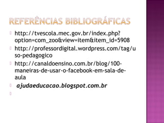  http://tvescola.mec.gov.br/index.php?
option=com_zoo&view=item&item_id=5908
 http://professordigital.wordpress.com/tag/u
so-pedagogico
 http://canaldoensino.com.br/blog/100-
maneiras-de-usar-o-facebook-em-sala-de-
aula
  ajudaeducacao.blogspot.com.br
  
 