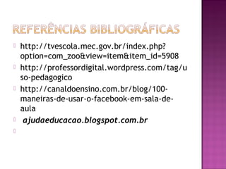  http://tvescola.mec.gov.br/index.php?
option=com_zoo&view=item&item_id=5908
 http://professordigital.wordpress.com/tag/u
so-pedagogico
 http://canaldoensino.com.br/blog/100-
maneiras-de-usar-o-facebook-em-sala-de-
aula
  ajudaeducacao.blogspot.com.br
  
 