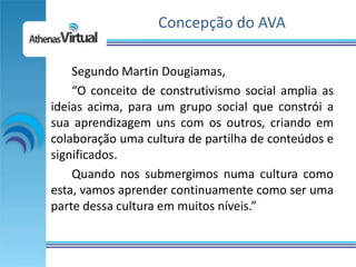 Concepção do AVA

    Segundo Martin Dougiamas,
    “O conceito de construtivismo social amplia as
ideias acima, para um grupo social que constrói a
sua aprendizagem uns com os outros, criando em
colaboração uma cultura de partilha de conteúdos e
significados.
    Quando nos submergimos numa cultura como
esta, vamos aprender continuamente como ser uma
parte dessa cultura em muitos níveis.”
 