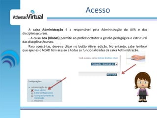 Acesso

     A caixa Administração é a responsável pela Administração do AVA e das
disciplinas/cursos.
     - A caixa Box (Blocos) permite ao professor/tutor a gestão pedagógica e estrutural
das disciplinas/cursos.
     Para acessá-las, deve-se clicar no botão Ativar edição. No entanto, cabe lembrar
que apenas o NEAD têm acesso a todas as funcionalidades da caixa Administração.
 
