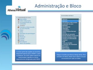 Administração e Bloco




A maior parte das opções se encontra
disponível apenas para o NEAD e para
o professor. Ao tutor cabem apenas as   Clique e escolha que blocos deseja ativar. Para
   relacionadas à gestão ou outras      cancelar um bloco, basta clicar sobre o (x) que
especialmente designadas pelo NEAD.             se encontra em cada um deles.
 