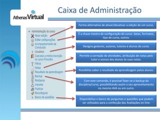 Caixa de Administração
     Forma alternativa de ativar/desativar a edição de um curso.

     É a chave-mestra de configuração do curso: datas, formatos,
                       tipo de curso, outros.

        Designa gestores, autores, tutores e alunos do curso.


     Permite a correção de atividades, atribuição de notas pelo
              tutor e acesso dos alunos às suas notas.


     Possibilita saber o resultado da aprendizagem pelos alunos.


          Com este comando, é possível fazer-se o backup da
     disciplina/curso, possibilitando assim o seu aproveitamento
                     no mesmo AVA ou em outro.


      Disponibiliza o banco de perguntas e questões que podem
        ser utilizados para a confecção das Avaliações on-line.
 
