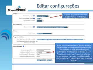 Editar configurações
                   Se quiser que os alunos formem
                    grupos, marque neste campo.




          A AVA permite a mudança da nomenclatura da
         função dos participantes das disciplinas/cursos.
             Por exemplo, ao invés de chamar algum
          participante de tutor, pode-se designá-lo com
          Pesquisador. Assim, aquele que tiver a função ,
         ao ser acessado , será visto como Pesquisador e
         não como Tutor. O mesmo serve para as demais
                             funções.
 