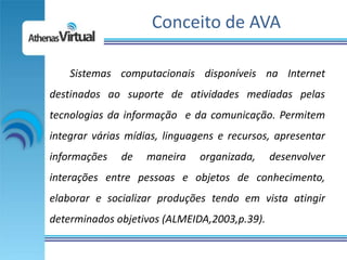 Conceito de AVA

    Sistemas computacionais disponíveis na Internet
destinados ao suporte de atividades mediadas pelas
tecnologias da informação e da comunicação. Permitem
integrar várias mídias, linguagens e recursos, apresentar
informações   de    maneira    organizada,    desenvolver
interações entre pessoas e objetos de conhecimento,
elaborar e socializar produções tendo em vista atingir
determinados objetivos (ALMEIDA,2003,p.39).
 
