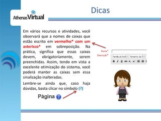 Dicas

Em vários recursos e atividades, você
observará que a nomes de caixas que
estão escrito em vermelho* com um
asterisco* em sobreposição. Na
prática, significa que essas caixas
devem, obrigatoriamente, serem
preenchidas. Assim, tendo em vista a
excelente otimização do sistema, você
poderá manter as caixas sem essa
sinalização inalteradas.
Lembre-se ainda que, caso haja
dúvidas, basta clicar no símbolo (?)
 