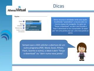 Dicas

                                   Vários recursos e atividades terão esta opção.
                                    Escolhendo “automático”, o recurso abre no
                                     mesmo espaço do navegador. Se optar por
                                    “forçar o download”, ao abrir será forçado a
                                  fazer o download no seu computador. Se optar
                                 por “em uma janela pop-up”, uma nova janela se
                                                       abrirá.




Sempre que o AVA solicitar a abertura de um
 outro programa (PDF, Word, Excel, P.Point,
Flash, Scorms e outro), o ideal é abrir “forçar
 o download” ou “abrir numa nova janela”.
 