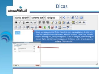 Dicas



 Neste campo podem ser feitos hiperlinks com outras páginas da internet.
 Para isso, selecione uma palavra do texto ou imagem, clique com o botão
corrente. Em seguida, uma janela pedira a URL da imagem, conforme figura
 abaixo. Digite o endereço, em seguida, o título que será a própria palavra
                          grifada. Clique em OK.
 