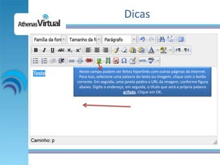 Dicas



 Neste campo podem ser feitos hiperlinks com outras páginas da internet.
 Para isso, selecione uma palavra do texto ou imagem, clique com o botão
corrente. Em seguida, uma janela pedira a URL da imagem, conforme figura
 abaixo. Digite o endereço, em seguida, o título que será a própria palavra
                          grifada. Clique em OK.
 