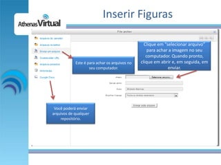 Inserir Figuras

                                                 Clique em “selecionar arquivo”
                                                   para achar a imagem no seu
                                                  computador. Quando pronto,
            Este é para achar os arquivos no   clique em abrir e, em seguida, em
                    seu computador.                          enviar.




 Você poderá enviar
arquivos de qualquer
    repositório.
 