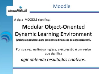 Moodle

A sigla MOODLE significa:

  Modular Object-Oriented
Dynamic Learning Environment
 (Objetos modulares para ambientes dinâmicos de aprendizagem).


 Por sua vez, na língua inglesa, a expressão é um verbo
                      que significa
     agir obtendo resultados criativos.
 