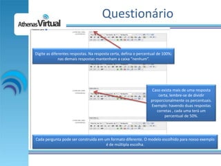 Questionário

Digite as diferentes respostas. Na resposta certa, defina o percentual de 100%;
              nas demais respostas mantenham a caixa “nenhum”.




                                                                   Caso exista mais de uma resposta
                                                                      certa, lembre-se de dividir
                                                                  proporcionalmente os percentuais.
                                                                  Exemplo: havendo duas respostas
                                                                     corretas , cada uma terá um
                                                                          percentual de 50%.




Cada pergunta pode ser construída em um formato diferente. O modelo escolhido para nosso exemplo
                                      é de múltipla escolha.
 