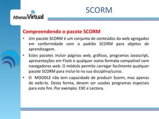 SCORM

Compreendendo o pacote SCORM
• Um pacote SCORM é um conjunto de conteúdos da web agregados
  em conformidade com o padrão SCORM para objetos de
  aprendizagem.
• Estes pacotes incluir páginas web, gráficos, programas Javascript,
  apresentações em Flash e qualquer outro formato compatível com
  navegadores web. O módulo permite carregar facilmente qualquer
  pacote SCORM para incluí-lo na sua disciplina/curso.
• O MOODLE não tem capacidade de produzir Scorm, mas apenas
  de exibi-lo. Desta forma, devem ser usados programas especiais
  para este fim. Por exemplo: EXE e Lectora.
 