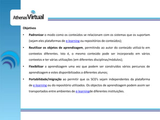 Objetivos

•   Padronizar o modo como os conteúdos se relacionam com os sistemas que os suportam
    (sejam eles plataformas de e-learning ou repositórios de conteúdos);

•   Reutilizar os objetos de aprendizagem, permitindo ao autor do conteúdo utilizá-lo em
    contextos diferentes. Isto é, o mesmo conteúdo pode ser incorporado em vários
    contextos e ter várias utilizações (em diferentes disciplinas/módulos);

•   Flexibilizar a aprendizagem uma vez que podem ser construídos vários percursos de
    aprendizagem e estes disponibilizados a diferentes alunos;

•   Portabilidade/migração ao permitir que os SCO’s sejam independentes da plataforma
    de e-learning ou do repositório utilizados. Os objectos de aprendizagem podem assim ser
    transportados entre ambientes de e-learningde diferentes instituições.
 