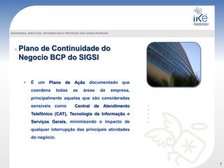 Plano de Continuidade do
Negocio BCP do SIGSI
SEGURANÇA, RISCO DAS INFORMACOES E PROTEÇÃO DOS DADOS PESSOAIS
• É um Plano de Ação documentado que
coordena todas as áreas da empresa,
principalmente aquelas que são consideradas
sensíveis como Central de Atendimento
Telefônico (CAT), Tecnologia da Informação e
Serviços Gerais, minimizando o impacto de
qualquer interrupção das principais atividades
do negócio.
7
 