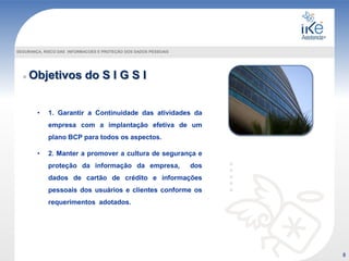 Objetivos do S I G S I
SEGURANÇA, RISCO DAS INFORMACOES E PROTEÇÃO DOS DADOS PESSOAIS
• 1. Garantir a Continuidade das atividades da
empresa com a implantação efetiva de um
plano BCP para todos os aspectos.
• 2. Manter a promover a cultura de segurança e
proteção da informação da empresa, dos
dados de cartão de crédito e informações
pessoais dos usuários e clientes conforme os
requerimentos adotados.
8
 