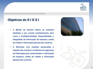 SEGURANÇA, RISCO DAS INFORMACOES E PROTEÇÃO DOS DADOS PESSOAIS
• 3. Manter de maneira efetiva os controles
adotados e seu correto monitoramento, bem
como a Confidencialidade, Disponibilidade e
Integridade da Informação da empresa, cartão
de crédito e informação pessoal dos usuários.
• 4. Minimizar com medidas apropriadas o
impacto dos eventos e incidentes de segurança
da informação que comprometam a informação
da empresa, cartão de crédito e informação
pessoal dos usuários.
9
Objetivos do S I G S I
 