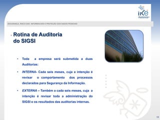 Rotina de Auditoria
do SIGSI
SEGURANÇA, RISCO DAS INFORMACOES E PROTEÇÃO DOS DADOS PESSOAIS
• Toda a empresa será submetida a duas
Auditorias:
• INTERNA- Cada seis meses, cuja a intenção é
revisar o comportamento dos processos
declarados para Segurança da Informação.
• EXTERNA – Também a cada seis meses, cuja a
intenção é revisar toda a administração do
SIGSI e os resultados das auditorias internas.
11
 