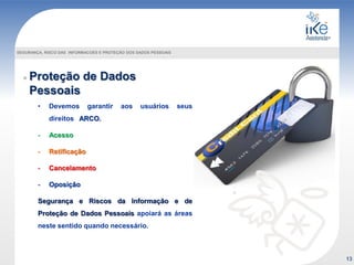 Proteção de Dados
Pessoais
SEGURANÇA, RISCO DAS INFORMACOES E PROTEÇÃO DOS DADOS PESSOAIS
• Devemos garantir aos usuários seus
direitos ARCO.
- Acesso
- Retificação
- Cancelamento
- Oposição
Segurança e Riscos da Informação e de
Proteção de Dados Pessoais apoiará as áreas
neste sentido quando necessário.
13
 