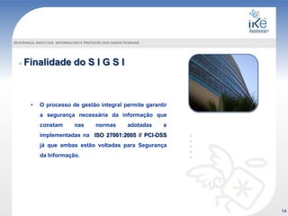 Finalidade do S I G S I
SEGURANÇA, RISCO DAS INFORMACOES E PROTEÇÃO DOS DADOS PESSOAIS
• O processo de gestão integral permite garantir
a segurança necessária da informação que
constam nas normas adotadas e
implementadas na ISO 27001:2005 // PCI-DSS
já que ambas estão voltadas para Segurança
da Informação.
14
 