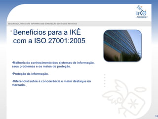 Benefícios para a IKÊ
com a ISO 27001:2005
SEGURANÇA, RISCO DAS INFORMACOES E PROTEÇÃO DOS DADOS PESSOAIS
•Melhoria do conhecimento dos sistemas de informação,
seus problemas e os meios de proteção.
•Proteção da informação.
•Diferencial sobre a concorrência e maior destaque no
mercado.
15
 