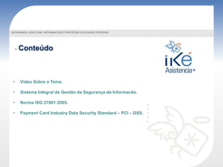 Conteúdo
• Vídeo Sobre o Tema.
• Sistema Integral de Gestão da Segurança da Informacão.
• Norma ISO 27001:2005.
• Payment Card Industry Data Security Standard – PCI – DSS.
SEGURANÇA, RISCO DAS INFORMACOES E PROTEÇÃO DOS DADOS PESSOAIS
 