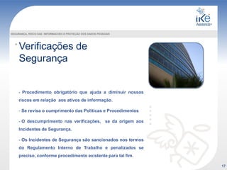 Verificações de
Segurança
SEGURANÇA, RISCO DAS INFORMACOES E PROTEÇÃO DOS DADOS PESSOAIS
- Procedimento obrigatório que ajuda a diminuir nossos
riscos em relação aos ativos de informação.
- Se revisa o cumprimento das Políticas e Procedimentos
- O descumprimento nas verificações, se da origem aos
Incidentes de Segurança.
- Os Incidentes de Segurança são sancionados nos termos
do Regulamento Interno de Trabalho e penalizados se
preciso, conforme procedimento existente para tal fim.
17
 