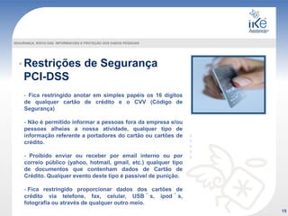 Restrições de Segurança
PCI-DSS
- Fica restringido anotar em simples papéis os 16 dígitos
de qualquer cartão de crédito e o CVV (Código de
Segurança)
- Não é permitido informar a pessoas fora da empresa e/ou
pessoas alheias a nossa atividade, qualquer tipo de
informação referente a portadores do cartão ou cartões de
crédito.
- Proibido enviar ou receber por email interno ou por
correio público (yahoo, hotmail, gmail, etc.) qualquer tipo
de documentos que contenham dados de Cartão de
Crédito. Qualquer evento deste tipo é passível de punição.
- Fica restringido proporcionar dados dos cartões de
crédito via telefone, fax, celular, USB´s, ipod´s,
fotografia ou através de qualquer outro meio.
19
SEGURANÇA, RISCO DAS INFORMACOES E PROTEÇÃO DOS DADOS PESSOAIS
 