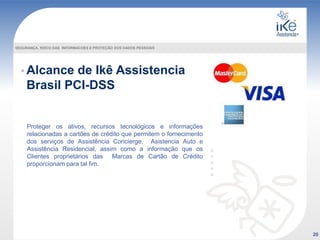 Alcance de Ikê Assistencia
Brasil PCI-DSS
Proteger os ativos, recursos tecnológicos e informações
relacionadas a cartões de crédito que permitem o fornecimento
dos serviços de Assistência Concierge, Asistencia Auto e
Assistência Residencial, assim como a informação que os
Clientes proprietários das Marcas de Cartão de Crédito
proporcionam para tal fim.
20
SEGURANÇA, RISCO DAS INFORMACOES E PROTEÇÃO DOS DADOS PESSOAIS
 