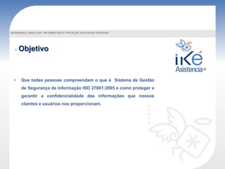 Objetivo
• Que todas pessoas compreendam o que é Sistema de Gestão
de Segurança da Informação ISO 27001:2005 e como proteger e
garantir a confidencialidade das informações que nossos
clientes e usuários nos proporcionam.
SEGURANÇA, RISCO DAS INFORMACOES E PROTEÇÃO DOS DADOS PESSOAIS
 