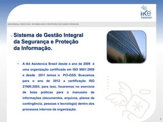 Sistema de Gestão Integral
da Segurança e Proteção
da Informação.
SEGURANÇA, RISCO DAS INFORMACOES E PROTEÇÃO DOS DADOS PESSOAIS
• A Iké Asistencia Brasil desde o ano de 2009 é
uma organização certificada em ISO 9001:2008
e desde 2011 temos o PCI-DSS. Buscamos
para o ano de 2012 a certificação ISO
27000:2005, para isso, focaremos no exercício
de boas práticas para o manuseio de
informações (documentos, arquivos, planos de
contingência, pessoas e tecnologia) dentro dos
processos internos da organização.
1
 