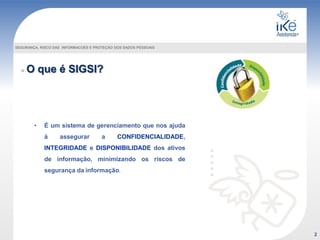 O que é SIGSI?
SEGURANÇA, RISCO DAS INFORMACOES E PROTEÇÃO DOS DADOS PESSOAIS
• É um sistema de gerenciamento que nos ajuda
à assegurar a CONFIDENCIALIDADE,
INTEGRIDADE e DISPONIBILIDADE dos ativos
de informação, minimizando os riscos de
segurança da informação.
2
 