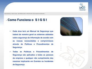 Como Funciona o S I G S I
SEGURANÇA, RISCO DAS INFORMACOES E PROTEÇÃO DOS DADOS PESSOAIS
• Cada área terá um Manual de Segurança que
tratará de maneira geral os sistemas adotados
sobre segurança da informação de acordo com
as nossas necessidades e compromissos
através de Políticas e Procedimentos de
Segurança.
• Todas as Políticas e Procedimentos de
Segurança são aplicados a todas as pessoas
da empresa e qualquer não cumprimento dos
mesmos implicarão em Eventos ou Incidentes
de Segurança.
3
 
