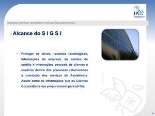 Alcance do S I G S I
SEGURANÇA, RISCO DAS INFORMACOES E PROTEÇÃO DOS DADOS PESSOAIS
• Proteger os ativos, recursos tecnológicos,
informações da empresa, de cartões de
crédito e informações pessoais de clientes e
usuários dentro dos processos relacionados
a prestação dos serviços de Assistência.
Assim como as informações que os Clientes
Corporativos nos proporcionam para tal fim.
4
 