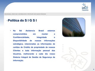 Política do S I G S I
SEGURANÇA, RISCO DAS INFORMACOES E PROTEÇÃO DOS DADOS PESSOAIS
• Na Ikê Asistencia Brasil estamos
comprometidos em manter a
Confidencialidade, Integridade e
Disponibilidade de nossas informações
estratégica, relacionadas as informações de
cartões de Crédito de propriedade de nossos
Clientes e toda informação pessoal dos
Usuários, melhorando a cada dia nosso
Sistema Integral de Gestão de Segurança da
Informação.
6
 