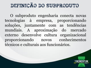 Definição do subproduto
O subproduto engenharia conecta novas
tecnologias à empresa, proporcionando
soluções, juntamente com as tendências
mundiais. A aproximação do mercado
externo desenvolve cultura organizacional
proporcionando novos conhecimentos
técnicos e culturais aos funcionários.
 