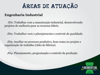 Áreas de atuação
Engenharia Industrial
JD1: Trabalhar com a manutenção industrial, desenvolvendo
projetos de melhoria para os recursos fabris.
JD2: Trabalhar com o planejamento e controle de qualidade.
JD3: Auxiliar no processo produtivo, bem como no projeto e
organização do trabalho (chão de fábrica).
JD4: Planejamento, programação e controle da produção
 