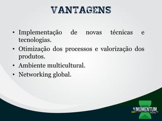 Vantagens
• Implementação de novas técnicas e
tecnologias.
• Otimização dos processos e valorização dos
produtos.
• Ambiente multicultural.
• Networking global.
 