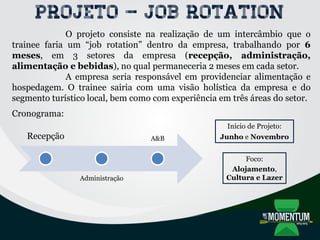 Projeto – Job rotation
O projeto consiste na realização de um intercâmbio que o
trainee faria um “job rotation” dentro da empresa, trabalhando por 6
meses, em 3 setores da empresa (recepção, administração,
alimentação e bebidas), no qual permaneceria 2 meses em cada setor.
A empresa seria responsável em providenciar alimentação e
hospedagem. O trainee sairia com uma visão holística da empresa e do
segmento turístico local, bem como com experiência em três áreas do setor.
Cronograma:
Recepção
Administração
A&B
Início de Projeto:
Junho e Novembro
Foco:
Alojamento,
Cultura e Lazer
 