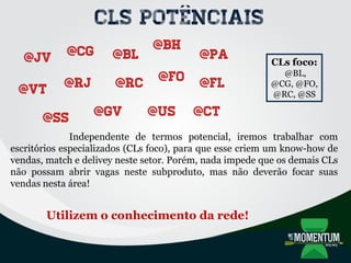 @CG @BL
@RJ
@BH
@pA
@RC @FO @FL
@SS @GV @US @CT
@VT
@JV
CLs potênciais
CLs foco:
@BL,
@CG, @FO,
@RC, @SS
Independente de termos potencial, iremos trabalhar com
escritórios especializados (CLs foco), para que esse criem um know-how de
vendas, match e delivey neste setor. Porém, nada impede que os demais CLs
não possam abrir vagas neste subproduto, mas não deverão focar suas
vendas nesta área!
Utilizem o conhecimento da rede!
 