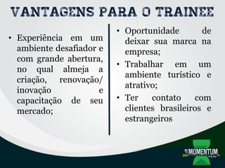 Vantagens para o trainee
• Experiência em um
ambiente desafiador e
com grande abertura,
no qual almeja a
criação, renovação/
inovação e
capacitação de seu
mercado;
• Oportunidade de
deixar sua marca na
empresa;
• Trabalhar em um
ambiente turístico e
atrativo;
• Ter contato com
clientes brasileiros e
estrangeiros
 