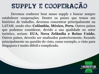 Supply e Cooperação
Devemos conhecer bem nosso supply e buscar sempre
estabelecer cooperações. Dentre os países que temos um
histórico de trabalho, devemos concentrar principalmente na
LATAM, sendo eles: Colômbia, México, Peru. Outros países
que podemos considerar, devido a sua qualidade no setor
turístico, seriam: EUA, Nova Zelândia e Reino Unido.
Outros países, deverão ser analisados posteriormente, focando
principalmente na questão do visto, como exemplo, o visto para
Singapura é muito difícil e complicado.
 