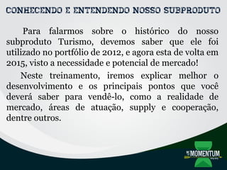 Conhecendo e entendendo nosso subproduto
Para falarmos sobre o histórico do nosso
subproduto Turismo, devemos saber que ele foi
utilizado no portfólio de 2012, e agora esta de volta em
2015, visto a necessidade e potencial de mercado!
Neste treinamento, iremos explicar melhor o
desenvolvimento e os principais pontos que você
deverá saber para vendê-lo, como a realidade de
mercado, áreas de atuação, supply e cooperação,
dentre outros.
 
