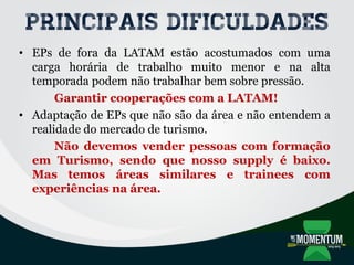 Principais dificuldades
• EPs de fora da LATAM estão acostumados com uma
carga horária de trabalho muito menor e na alta
temporada podem não trabalhar bem sobre pressão.
Garantir cooperações com a LATAM!
• Adaptação de EPs que não são da área e não entendem a
realidade do mercado de turismo.
Não devemos vender pessoas com formação
em Turismo, sendo que nosso supply é baixo.
Mas temos áreas similares e trainees com
experiências na área.
 